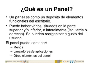 ¿Qué es un Panel?
• Un panel es como un depósito de elementos
  funcionales del escritorio.
• Puede haber varios, situados en la parte
  superior y/o inferior, o lateralmente (izquierda o
  derecha). Se pueden reorganizar a gusto del
  usuario.
El panel puede contener:
   – Menús
   – Lanzadores de aplicaciones
   – Otros elementos del panel
 