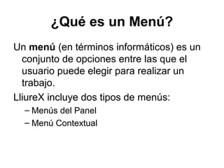 ¿Qué es un Menú?
Un menú (en términos informáticos) es un
  conjunto de opciones entre las que el
  usuario puede elegir para realizar un
  trabajo.
LliureX incluye dos tipos de menús:
  – Menús del Panel
  – Menú Contextual
 