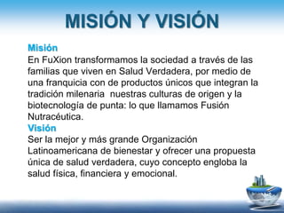 MISIÓN Y VISIÓN
Misión
En FuXion transformamos la sociedad a través de las
familias que viven en Salud Verdadera, por medio de
una franquicia con de productos únicos que integran la
tradición milenaria nuestras culturas de origen y la
biotecnología de punta: lo que llamamos Fusión
Nutracéutica.
Visión
Ser la mejor y más grande Organización
Latinoamericana de bienestar y ofrecer una propuesta
única de salud verdadera, cuyo concepto engloba la
salud física, financiera y emocional.
 