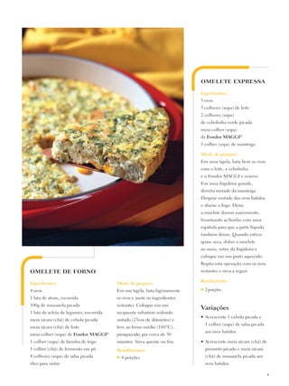 OMELETE EXPRESSA

                                                                           Ingredientes:
                                                                           5 ovos
                                                                           5 colheres (sopa) de leite
                                                                           2 colheres (sopa)
                                                                           de cebolinha verde picada
                                                                           meia colher (sopa)
                                                                           de Fondor Maggi®
                                                                           1 colher (sopa) de manteiga

                                                                           Modo de preparo:
                                                                           Em uma tigela, bata bem os ovos
                                                                           com o leite, a cebolinha
                                                                           e o Fondor MAGGI e reserve.
                                                                           Em uma frigideira grande,
                                                                           derreta metade da manteiga.
                                                                           Despeje metade dos ovos batidos
                                                                           e abaixe o fogo. Deixe
                                                                           a omelete dourar suavemente,
                                                                           levantando as bordas com uma
                                                                           espátula para que a parte líquida
                                                                           também doure. Quando estiver
                                                                           quase seca, dobre a omelete
                                                                           ao meio, retire da frigideira e
                                                                           coloque em um prato aquecido.
                                                                           Repita esta operação com os ovos
OMELETE DE FORNO                                                           restantes e sirva a seguir.

                                                                           Rendimento:
Ingredientes:                            Modo de preparo:
4 ovos                                   Em um tigela, bata ligeiramente   ♥   2 porções
1 lata de atum, escorrida                os ovos e junte os ingredientes
100g de mussarela picada                 restantes. Coloque em um
                                                                           Variações
1 lata de seleta de legumes, escorrida   recipiente refratário redondo
                                                                           •	Acrescente 1 cebola picada e
meia xícara (chá) de cebola picada       untado (25cm de diâmetro) e
                                                                               1 colher (sopa) de salsa picada
meia xícara (chá) de leite               leve ao forno médio (180°C),
                                                                               aos ovos batidos.
meia colher (sopa) de Fondor Maggi®      preaquecido, por cerca de 30
1 colher (sopa) de farinha de trigo      minutos. Sirva quente ou fria.    •	Acrescente meia xícara (chá) de
1 colher (chá) de fermento em pó         Rendimento:                           presunto picado e meia xícara
4 colheres (sopa) de salsa picada        ♥   4 porções                         (chá) de mussarela picada aos
óleo para untar                                                                ovos batidos.

                                                                                                                 11
 