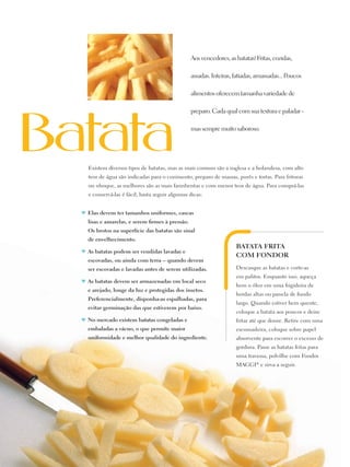 Aos vencedores, as batatas! Fritas, cozidas,

                                                     assadas. Inteiras, fatiadas, amassadas... Poucos

                                                     alimentos oferecem tamanha variedade de

                                                     preparo. Cada qual com sua textura e paladar -

                                                     mas sempre muito saboroso.




       Existem diversos tipos de batatas, mas as mais comuns são a inglesa e a holandesa, com alto
       teor de água são indicadas para o cozimento, preparo de massas, purês e tortas. Para frituras
       ou nhoque, as melhores são as mais farinhentas e com menor teor de água. Para comprá-las
       e conservá-las é fácil, basta seguir algumas dicas:


     ♥	 Elas devem ter tamanhos uniformes, cascas
       lisas e amarelas, e serem firmes à pressão.
       Os brotos na superfície das batatas são sinal
       de envelhecimento.
                                                                        Batata frita
     ♥	 As batatas podem ser vendidas lavadas e
                                                                        com fondor
       escovadas, ou ainda com terra – quando devem
       ser escovadas e lavadas antes de serem utilizadas.               Descasque as batatas e corte-as
                                                                        em palitos. Enquanto isso, aqueça
     ♥	 As batatas devem ser armazenadas em local seco
                                                                        bem o óleo em uma frigideira de
       e arejado, longe da luz e protegidas dos insetos.
                                                                        bordas altas ou panela de fundo
       Preferencialmente, disponha-as espalhadas, para
                                                                        largo. Quando estiver bem quente,
       evitar germinação das que estiverem por baixo.
                                                                        coloque a batata aos poucos e deixe
     ♥	 No mercado existem batatas congeladas e                         fritar até que doure. Retire com uma
       embaladas a vácuo, o que permite maior                           escumadeira, coloque sobre papel
       uniformidade e melhor qualidade do ingrediente.                  absorvente para escorrer o excesso de
                                                                        gordura. Passe as batatas fritas para
                                                                        uma travessa, polvilhe com Fondor
                                                                        MAGGI® e sirva a seguir.




12
 