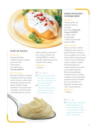 BAKED POTATOES
                                                                        AO REQUEIJÃO

                                                                        Ingredientes:
                                                                        3 batatas grandes, de
                                                                        tamanhos uniformes
                                                                        sal a gosto
                                                                        meio copo de Requeijão
                                                                        Cremoso Nestlé®
                                                                        2 colheres (sopa)
                                                                        de salsa picada
                                                                        1 colher (sopa) de queijo
                                                                        parmesão ralado

                                                                        Modo de preparo:
                                                                        Escove e lave bem as batatas.
                                                                        Embrulhe-as uma a uma em
PURÊ DE BATATA
                                     colher, até deixar a mistura bem   papel de alumínio. Coloque-as
Ingredientes:                        lisa e cremosa. Tempere com        em uma assadeira e leve ao forno
meio quilo de batata                 o Fondor MAGGI e continue          médio (180ºC), preaquecido, por
2 colheres (sopa) de manteiga        mexendo em fogo baixo por mais     cerca de 1 hora (ou até ficarem
meia xícara (chá)                    5 minutos. Sirva a seguir.         macias, ao espetar um garfo).
de leite quente                      Rendimento:                        Descubra parcialmente
meia colher (sopa)                   ♥   2 porções                      a batata, fazendo um bercinho
de Fondor Maggi®                                                        com o papel de alumínio.
                                                                        Dê dois cortes profundos,
Modo de preparo:                     D i c a s
                                                                        formando uma cruz na batata;
Descasque as batatas e cozinhe-as    ♥	 Para o purê de batata ficar
                                                                        comprima as duas extremidades
em água fervente até que estejam         bem leve, é indispensável
                                                                        para abrir um buraco. Polvilhe
macias. Escorra-as e passe-as pelo       que o leite esteja quente no
                                                                        sal e sirva recheado com o
espremedor enquanto estiverem            momento do preparo.
                                                                        Requeijão, misturado com a
quentes. Coloque a batata            ♥	 Para fazer um purê
                                                                        salsa e o queijo parmesão.
espremida em uma panela, junte           colorido substitua metade
a manteiga e o leite bem quente          das batatas pela mesma         Rendimento:
e bata vigorosamente com uma             quantidade de cenoura.         ♥   3 batatas




                                                                        D i c a
                                                                        ♥	Se desejar, junte ao Requeijão
                                                                            100g de champignons em
                                                                            conserva, fatiados (cerca de
                                                                            1 xícara de chá) ou 4 colheres
                                                                            (sopa) de queijo parmesão
                                                                            ralado e salsa picada.




                                                                                                             13
 