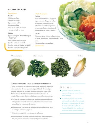 SALADA DIA A DIA

Ingredientes:                               Modo de preparo:
Salada:                                     Salada:
4 folhas de alface                          Lave bem a alface e a acelga em
2 folhas de acelga                          água corrente. Rasgue as folhas
1 pepino em rodelas                         e disponha em uma travessa.
1 cenoura ralada                            Distribua as rodelas de pepino,
meia xícara (chá) de tomate                 a cenoura ralada e as metades de
 cereja cortado ao meio                     tomate sobre as folhas e reserve.

Molho:                                      Molho:
1 pote de Iogurte Natural Integral          Em uma tigela, misture o Iogurte com
 Nestlé®                                    o azeite, a mostarda, o Fondor MAGGI e a
meia colher (sopa) de azeite                salsa.
1 colher (chá) de mostarda                  Sirva o molho com a salada.
1 colher (chá) de Fondor Maggi®             Rendimento:
1 colher (sopa) de salsa picada




    Alface americana                    Alface romana                           Escarola                       Endívia




    Como comprar, lavar e conservar verduras
    Graças aos métodos de cultivo e de transporte, há poucas diferenças
    entre as estações do ano quanto à disponibilidade de hortaliças,
                                                                                   D i c a s
                                                                                   ♥	Quando cortar as pontas do
    havendo portanto no mercado verduras disponíveis o ano todo.
                                                                                      pepino, esfregue-as para retirar o
    Apesar disso, o ideal é sempre utilizar verduras frescas e da
                                                                                      sabor amargo.
    estação. Siga sempre alguns cuidados ao comprá-las e prepará-las:
                                                                                   ♥	Se preferir, prepare um molho
    •	Na hora da compra, verifique se as verduras estão mantidas sob
                                                                                      misturando bem 2 colheres (sopa)
      refrigeração, não estão amassadas, não há manchas escuras ou
                                                                                      de azeite, 1 colher (sopa) de suco
      amareladas ou com sinais de insetos.
                                                                                      de limão e 1 colher (chá) de
    •	Chegando em casa, retire as verduras de suas embalagens, lave-
                                                                                      Fondor Maggi. Este molho vai
      as em água corrente e seque-as.
                                                                                      bem com vários tipos de salada!
    •	Guarde em recipiente com tampa, na geladeira.

    •	Corte ou rasgue as folhas somente momentos antes de prepará-
      las, pois podem murchar e escurecer depois de cortadas.

                                                                                                                           15
 