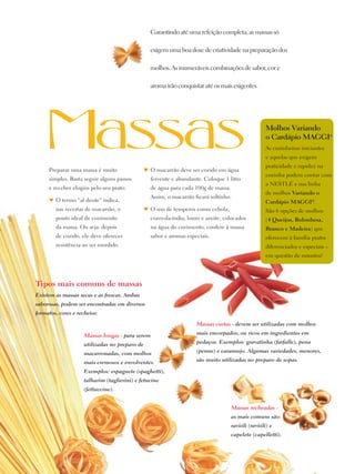 Garantindo até uma refeição completa, as massas só

                                                       exigem uma boa dose de criatividade na preparação dos

                                                       molhos. As inumeráveis combinações de sabor, cor e

                                                       aroma irão conquistar até os mais exigentes.




                                                                                                          Molhos Variando
                                                                                                          o Cardápio Maggi®
                                                                                                          As cozinheiras iniciantes
                                                                                                          e aquelas que exigem
                                                                                                          praticidade e rapidez na
          Preparar uma massa é muito                 ♥	 O macarrão deve ser cozido em água
                                                                                                          cozinha podem contar com
          simples. Basta seguir alguns passos          fervente e abundante. Coloque 1 litro
                                                                                                          a Nestlé e sua linha
          e receber elogios pelo seu prato:            de água para cada 100g de massa.
                                                                                                          de molhos Variando o
                                                       Assim, o macarrão ficará soltinho.
          ♥	 O termo “al dente” indica,                                                                   Cardápio Maggi®.
             nas receitas de macarrão, o             ♥	 O uso de temperos como cebola,                    São 6 opções de molhos
             ponto ideal de cozimento                  cravo-da-índia, louro e azeite, colocados          (4 Queijos, Bolonhesa,
             da massa. Ou seja: depois                 na água do cozimento, confere à massa              Branco e Madeira) que
             de cozido, ele deve oferecer              sabor e aromas especiais.                          oferecem à família pratos
             resistência ao ser mordido.                                                                  diferenciados e especiais –
                                                                                                          em questão de minutos!




     Tipos mais comuns de massas
     Existem as massas secas e as frescas. Ambas
     saborosas, podem ser encontradas em diversos
     formatos, cores e recheios:

                                                                          Massas curtas - devem ser utilizadas com molhos

                          Massas longas - para serem                      mais encorpados, ou ricos em ingredientes em

                          utilizadas no preparo de                        pedaços. Exemplos: gravatinha (farfalle), pena

                          macarronadas, com molhos                        (penne) e caramujo. Algumas variedades, menores,

                          mais cremosos e envolventes.                    são muito utilizadas no preparo de sopas.

                          Exemplos: espaguete (spaghetti),
                          talharim (taglierini) e fetucine
                          (fettuccine).


                                                                                          Massas recheadas -
                                                                                          as mais comuns são:
                                                                                          ravióli (ravióli) e
                                                                                          capelete (capelletti).



16
 