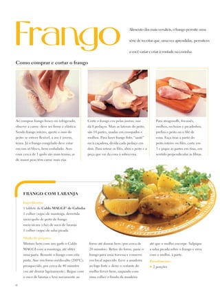 Alimento dos mais versáteis, o frango permite uma

                                                                               série de receitas que, uma vez aprendidas, permitem

                                                                               a você variar e criar à vontade na cozinha.

Como comprar e cortar o frango




Ao comprar frango fresco ou refrigerado,        Corte o frango cru pelas juntas; isso                Para strogonoffs, fricassês,
observe a carne: deve ser firme e elástica.     dá 8 pedaços. Mais as laterais do peito,             molhos, recheios e picadinhos,
Sendo frango inteiro, aperte o osso do          são 10 partes, usadas em ensopados e                 prefira o peito ou o filé de
peito: se estiver flexível, a ave é jovem,      molhos. Para fazer frango frito, “sauté”             coxa. Faça tiras a partir do
tenra. Já o frango congelado deve estar         ou à caçadora, divida cada pedaço em                 peito inteiro ou filés, corte em
em um só bloco, bem embalado. Aves              dois. Para retirar os filés, abra o peito e a        3 e pique as partes em tiras, em
com cerca de 1 quilo são mais tenras; as        peça que vai da coxa à sobrecoxa.                    sentido perpendicular às fibras.
de maior peso têm carne mais rija.




     FRANGO COM LARANJA

     Ingredientes:
     1 tablete de Caldo Maggi® de Galinha
     1 colher (sopa) de manteiga, derretida
     meio quilo de peito de frango
     meia xícara (chá) de suco de laranja
     1 colher (sopa) de salsa picada

     Modo de preparo:
     Misture bem com um garfo o Caldo            forno até dourar bem (por cerca de             até que o molho encorpe. Salpique
     Maggi com a manteiga, até obter             20 minutos). Retire do forno, passe o          a salsa picada sobre o frango e sirva
     uma pasta. Besunte o frango com esta        frango para uma travessa e conserve            com o molho, à parte.
     pasta. Asse em forno médio-alto (200ºC),    em local aquecido. Leve a assadeira            Rendimento:
     preaquecido, por cerca de 40 minutos        ao fogo forte e deixe o restante do            ♥   2 porções
     (ou até dourar ligeiramente). Regue com     molho ferver bem, raspando com
     o suco de laranja e leve novamente ao       uma colher o fundo da assadeira

18
 