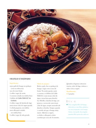 FRANGO ENSOPADO

Ingredientes:                         Modo de preparo:                        Quando os legumes estiverem
meio quilo de frango em pedaços       Retire a pele, lave os pedaços de       macios, retire do fogo, misture a
 (coxa ou sobrecoxa)                  frango e regue com o suco de            salsa e sirva a seguir.
suco de meio limão                    limão. No azeite quente, junte          Rendimento:
1 colher (sopa) de azeite             a cenoura, os tabletes de Caldo         ♥   2 porções
1 cenoura cortada em rodelas finas    Maggi e meia xícara (chá) de
1 tablete de Caldo Maggi® de          água e mexa bem para dissolvê-
 Galinha                              los. Polvilhe a farinha de trigo, aos
                                                                              D i c a
1 colher (sopa) de farinha de trigo   poucos, e acrescente uma xícara
                                                                              ♥	 Para congelar filés de frango,
meia xícara (chá) de vagem picada     (chá) de água, sempre mexendo até
                                                                                  intercale-os com filme plástico,
1 cebola pequena, em rodelas          dissolver a farinha. Tampe a panela
                                                                                  em um recipiente com tampa.
meio alho-poró cortado                e cozinhe até que o frango esteja
                                                                                  Assim, você pode descongelar
 em rodelas finas                     macio. Adicione a vagem,
                                                                                  quantos filés quiser de cada vez.
1 colher (sopa) de salsa picada       a cebola, o alho-poró e deixe
                                      cozinhar por cerca de 10 minutos.



                                                                                                                     19
 