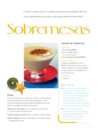 Com afeto e um pouco de açúcar, é a melhor maneira de encerrar uma refeição. O afeto, com

                        certeza, é garantido pelos recém-casados e o açúcar, pelas sobremesas de frutas ou doces.




                                                                                CREME DE MARACUJÁ

                                                                                Ingredientes:
                                                                                1 lata de Leite Moça®
                                                                                a mesma medida (da lata)
                                                                                    de suco de maracujá
                                                                                1 lata de Creme de Leite Nestlé®

                                                                                Modo de preparo:
                                                                                Coloque no liquidificador o Leite
                                                                                Moça, o suco de maracujá e o Creme
                                                                                de Leite. Bata até ficar cremoso. Coloque
                                                                                em taças, decore e leve à geladeira até o
                                                                                momento de servir.
                                                                                Rendimento:
                                                                                ♥   8 porções



                                                                                D i c a s
                                                                                ♥	 Para se obter a medida da lata de
                                                                                    suco de maracujá (fruta), devemos
                                                                                    usar cerca de meio quilo de maracujá
Frutas                                                                              e bater as sementes no liquidificador
Nem só de doces vivem as sobremesas. As frutas – muito saudáveis                    com meia xícara (chá) de água,
e parte importante de uma alimentação equilibrada – devem                           ligando e desligando algumas vezes
sempre fazer parte das listas de compras. Elas dispensam grandes                    para que se separe a semente da polpa,
preparos, mas alguns cuidados são necessários.                                      passando por uma peneira em seguida.

Maçãs, peras ou pêssegos: devem ser lavados, servidos inteiros                  ♥	 O creme de maracujá pode
  e com faca, para serem descascados.                                               transformar-se em mousse; para isso,
                                                                                    misture delicadamente a ele 3 claras
Laranja, manga ou mamão: devem ser picados e servidos gelados.
                                                                                    batidas em neve, acrescidas de
Melão e melancia: deve ser servido fatiado, com a polpa separada                    2 colheres (sopa) de açúcar.
  e apoiada sobre a casca.


                                                                                                                            23
 
