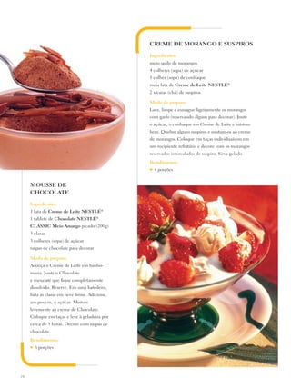 CREME DE MORANGO E SUSPIROS

                                               Ingredientes:
                                               meio quilo de morangos
                                               4 colheres (sopa) de açúcar
                                               1 colher (sopa) de conhaque
                                               meia lata de Creme de Leite Nestlé®
                                               2 xícaras (chá) de suspiros

                                               Modo de preparo:
                                               Lave, limpe e esmague ligeiramente os morangos
                                               com garfo (reservando alguns para decorar). Junte
                                               o açúcar, o conhaque e o Creme de Leite e misture
                                               bem. Quebre alguns suspiros e misture-os ao creme
                                               de morangos. Coloque em taças individuais ou em
                                               um recipiente refratário e decore com os morangos
                                               reservados intercalados de suspiro. Sirva gelado.
                                               Rendimento:
                                               ♥   4 porções


     MOUSSE DE
     CHOCOLATE

     Ingredientes:
     1 lata de Creme de Leite Nestlé®
     1 tablete de Chocolate Nestlé®
     CLASSIC Meio Amargo picado (200g)
     3 claras
     3 colheres (sopa) de açúcar
     raspas de chocolate para decorar

     Modo de preparo:
     Aqueça o Creme de Leite em banho-
     maria. Junte o Chocolate
     e mexa até que fique completamente
     dissolvido. Reserve. Em uma batedeira,
     bata as claras em neve firme. Adicione,
     aos poucos, o açúcar. Misture
     levemente ao creme de Chocolate.
     Coloque em taças e leve à geladeira por
     cerca de 3 horas. Decore com raspas de
     chocolate.
     Rendimento:
     ♥   6 porções




24
 