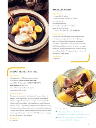 BANANA DOURADA

                                                                Ingredientes:
                                                                1 xícara (chá) de açúcar
                                                                3 bananas-nanicas cortadas no sentido
                                                                do comprimento
                                                                canela para polvilhar
                                                                meia colher (sopa) de suco de limão
                                                                raspas da casca de limão
                                                                1 caixinha de Creme de Leite Nestlé®

                                                                Modo de preparo:
                                                                Leve o açúcar ao fogo baixo para caramelizar em
                                                                uma frigideira ou panela baixa de fundo largo.
                                                                Acrescente duas colheres (sopa) de água quente,
                                                                mexa bem e disponha as bananas sobre o caramelo.
                                                                Polvilhe a canela, junte o suco de limão e as raspas e
                                                                mantenha em fogo baixo até que as bananas estejam
                                                                carameladas. Retire do fogo, cubra com o Creme de
                                                                Leite e sirva ainda quente.
                                                                Rendimento:
                                                                ♥   3 porções




LARANJA VESTIDA DE FESTA

Ingredientes:
4 laranjas pêra ou Bahia, médias e maduras
1 caixinha de Creme de Leite Nestlé®
meio tablete de Chocolate Nestlé® CLASSIC
Meio Amargo, picado (100g)
meia colher (sopa) de licor de laranja
raspas da casca de laranja

Modo de preparo:
Descasque as laranjas e retire toda a pele branca. Separe os
gomos e retire as sementes. Reserve os gomos em geladeira
cobertos por papel de alumínio. Coloque em um recipiente
refratário o Creme de Leite e leve ao fogo em banho-maria até
aquecer. Junte o Chocolate picado e mexa até obter um creme
homogêneo. Junte o licor, mexa e reserve mantendo-o aquecido.
                                                                      D i c a s
Coloque no centro de um prato alguns gomos de laranja e sobre
                                                                      ♥	 As laranjas podem ser substituídas por
eles, uma porção de creme de Chocolate. Decore com as raspas
                                                                         morangos frescos, pêssegos em calda ou sorvete.
da casca de laranja e sirva a seguir.
Rendimento:                                                           ♥	 O licor de laranja pode ser substituído pela

♥   4 porções                                                            mesma quantidade de conhaque.

                                                                                                                         25
 