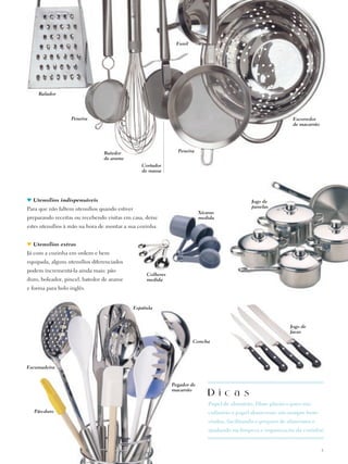 Funil




    Ralador




                   Peneira                                                                                         Escorredor
                                                                                                                   de macarrão




                                Batedor                           Peneira
                                de arame
                                                   Cortador
                                                   de massa




  Utensílios indispensáveis                                                                       Jogo de
Para que não faltem utensílios quando estiver                                                     panelas
                                                                             Xícaras
preparando receitas ou recebendo visitas em casa, deixe                      medida
estes utensílios à mão na hora de montar a sua cozinha.


  Utensílios extras
Já com a cozinha em ordem e bem
equipada, alguns utensílios diferenciados
podem incrementá-la ainda mais: pão
                                                     Colheres
duro, boleador, pincel, batedor de arame             medida
e fôrma para bolo inglês.


                                                Espátula


                                                                                                                  Jogo de
                                                                                                                  facas

                                                                         Concha




Escumadeira


                                                                Pegador de
                                                                macarrão
                                                                                 D i c a s
                                                                                 Papel de alumínio, filme plástico para uso
   Pão-duro                                                                      culinário e papel absorvente são sempre bem-
                                                                                 vindos, facilitando o preparo de alimentos e
                                                                                 ajudando na limpeza e organização da cozinha!


                                                                                                                                 3
 