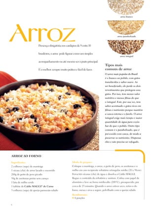 arroz branco




                                                                                                    arroz parabolizado



                          Presença obrigatória nos cardápios de 9 entre 10

                          brasileiros, o arroz pode figurar como um simples
                                                                                                      arroz integral

                          acompanhamento ou até mesmo ser o prato principal.
                                                                                        Tipos mais
                          E o melhor: sempre muito prático e fácil de fazer.            comuns de arroz
                                                                                        O arroz mais popular do Brasil
                                                                                        é o branco ou polido, com grãos
                                                                                        translúcidos e sabor suave. Ao
                                                                                        ser beneficiado, ele perde os dois
                                                                                        revestimentos que protegem seus
                                                                                        grãos. Por isso, tem menor valor
                                                                                        nutritivo e menos fibras do que
                                                                                        o integral. Este, por sua vez, tem
                                                                                        sabor acentuado e grãos ricos em
                                                                                        fibras e nutrientes porque mantém
                                                                                        a casca externa e o farelo. O arroz
                                                                                        integral exige mais tempo e maior
                                                                                        quantidade de água para cozin-
                                                                                        har do que o polido. Outro tipo
                                                                                        comum é o parabolizado, que é
                                                                                        pré-cozido com casca, de modo a
                                                                                        preservar os nutrientes. Dispensa
                                                                                        óleo e não precisa ser refogado.




ARROZ AO FORNO

Ingredientes:                                            Modo de preparo:
2 colheres (sopa) de manteiga                            Coloque a manteiga, o arroz, o peito de peru, as azeitonas e o
1 xícara (chá) de arroz lavado e escorrido               milho em um recipiente refratário retangular médio (20 x 30cm).
200g de peito de peru picado                             Ferva três xícaras (chá) de água e dissolva o Caldo Maggi.
50g de azeitonas pretas sem caroço                       Regue o conteúdo do refratário e misture. Cubra com papel de
1 lata de milho verde                                    alumínio e leve ao forno médio-alto (200°C), preaquecido, por
1 tablete de Caldo Maggi de Carne
                            ®                            cerca de 25 minutos. Quando o arroz estiver seco, retire-o do
3 colheres (sopa) de queijo parmesão ralado              forno, mexa e sirva a seguir, polvilhado com o queijo ralado.
                                                         Rendimento:
                                                         ♥6 porções

6
 