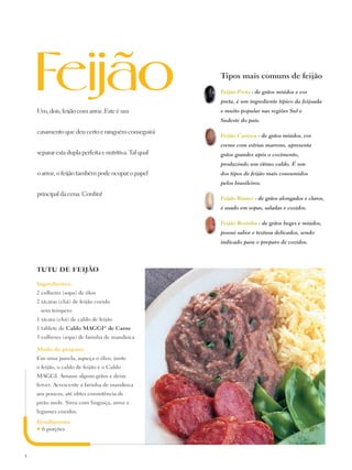 Tipos mais comuns de feijão
                                                        Feijão Preto - de grãos miúdos e cor
                                                        preta, é um ingrediente típico da feijoada
    Um, dois, feijão com arroz. Este é um               e muito popular nas regiões Sul e
                                                        Sudeste do país.

    casamento que deu certo e ninguém conseguirá
                                                        Feijão Carioca - de grãos miúdos, cor
                                                        creme com estrias marrons, apresenta
    separar esta dupla perfeita e nutritiva. Tal qual   grãos grandes após o cozimento,
                                                        produzindo um ótimo caldo. É um
    o arroz, o feijão também pode ocupar o papel        dos tipos de feijão mais consumidos
                                                        pelos brasileiros.

    principal da cena. Confira!
                                                        Feijão Branco - de grãos alongados e claros,
                                                        é usado em sopas, saladas e cozidos.

                                                        Feijão Rosinha - de grãos beges e miúdos,
                                                        possui sabor e textura delicados, sendo
                                                        indicado para o preparo de cozidos.




    TUTU DE FEIJÃO

    Ingredientes:
    2 colheres (sopa) de óleo
    2 xícaras (chá) de feijão cozido
        sem tempero
    1 xícara (chá) de caldo de feijão
    1 tablete de Caldo Maggi® de Carne
    3 colheres (sopa) de farinha de mandioca

    Modo de preparo:
    Em uma panela, aqueça o óleo, junte
    o feijão, o caldo de feijão e o Caldo
    Maggi. Amasse alguns grãos e deixe
    ferver. Acrescente a farinha de mandioca
    aos poucos, até obter consistência de
    pirão mole. Sirva com linguiça, arroz e
    legumes cozidos.
    Rendimento:
    ♥6 porções




8
 