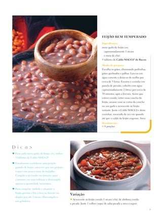 FEIJÃO BEM TEMPERADO

                                                                              Ingredientes:
                                                                              meio quilo de feijão cru
                                                                                  (aproximadamente 1 xícara
                                                                                  e meia de chá)
                                                                              3 tabletes de Caldo Maggi® de Bacon

                                                                              Modo de preparo:
                                                                              Escolha os grãos, eliminando pedrinhas,
                                                                              grãos quebrados e palhas. Lave-os em
                                                                              água corrente e deixe-os de molho por
                                                                              cerca de 3 horas. Escorra e cozinhe em
                                                                              panela de pressão, coberto com água
                                                                              (aproximadamente 2 litros) por cerca de
                                                                              30 minutos, após a fervura. Assim que
                                                                              estiver cozido, retire uma concha do
                                                                              feijão, amasse com as costas da concha
                                                                              ou um garfo e acrescente ao feijão
                                                                              restante. Junte o Caldo Maggi e deixe
                                                                              cozinhar, mexendo de vez em quando
                                                                              até que o caldo do feijão engrosse. Sirva
                                                                              Rendimento:
                                                                              ♥6 porções




D i c a s
♥	Para cada meio quilo de feijão cru, utilize
  3 tabletes de Caldo MaggI®.

♥	 Geralmente cozinha-se uma porção
  grande de feijão, uma vez que seu preparo
  requer um pouco mais de trabalho.
  Congele-o já cozido em porções para
  consumo em uma refeição e descongele
  apenas a quantidade necessária.

♥	 Para congelar, embale e etiquete o
  feijão pronto e frio e leve ao freezer ou
                                                Variação
  duplex por até 3 meses. Descongele-o
                                                ♥ Acrescente ao feijão cozido 1 xícara (chá) de abóbora cozida
  em geladeira.
                                                e picada. Junte 1 colher (sopa) de salsa picada e sirva a seguir.

                                                                                                                          9
 