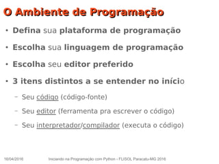 16/04/2016 Iniciando na Programação com Python - FLISOL Paracatu-MG 2016
O Ambiente de ProgramaçãoO Ambiente de Programação
●
Defina sua plataforma de programação
●
Escolha sua linguagem de programação
●
Escolha seu editor preferido
●
3 itens distintos a se entender no início
– Seu código (código-fonte)
– Seu editor (ferramenta pra escrever o código)
– Seu interpretador/compilador (executa o código)
 