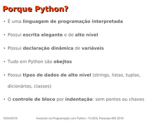 16/04/2016 Iniciando na Programação com Python - FLISOL Paracatu-MG 2016
Porque Python?Porque Python?
●
É uma linguagem de programação interpretada
●
Possui escrita elegante e de alto nível
●
Possui declaração dinâmica de variáveis
●
Tudo em Python são obejtos
●
Possui tipos de dados de alto nível (strings, listas, tuplas,
dicionários, classes)
●
O controle de bloco por indentação: sem pontos ou chaves
 