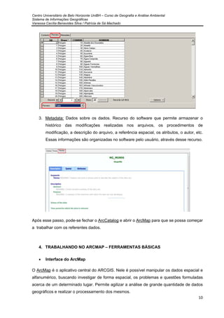 Centro Universitário de Belo Horizonte UniBH – Curso de Geografia e Análise Ambiental
Sistema de Informações Geográficas
Vanessa Cecília Benavides Silva / Patrícia de Sá Machado
10
3. Metadata: Dados sobre os dados. Recurso do software que permite armazenar o
histórico das modificações realizadas nos arquivos, os procedimentos de
modificação, a descrição do arquivo, a referência espacial, os atributos, o autor, etc.
Essas informações são organizadas no software pelo usuário, através desse recurso.
Após esse passo, pode-se fechar o ArcCatalog e abrir o ArcMap para que se possa começar
a trabalhar com os referentes dados.
4. TRABALHANDO NO ARCMAP – FERRAMENTAS BÁSICAS
• Interface do ArcMap
O ArcMap é o aplicativo central do ARCGIS. Nele é possível manipular os dados espacial e
alfanumérico, buscando investigar de forma espacial, os problemas e questões formuladas
acerca de um determinado lugar. Permite agilizar a análise de grande quantidade de dados
geográficos e realizar o processamento dos mesmos.
 