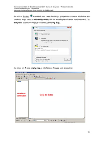Centro Universitário de Belo Horizonte UniBH – Curso de Geografia e Análise Ambiental
Sistema de Informações Geográficas
Vanessa Cecília Benavides Silva / Patrícia de Sá Machado
11
Ao abrir o ArcMap aparecerá uma caixa de diálogo que permite começar a trabalhar em
um novo mapa vazio (A new empty map), em um modelo pré existente, no formato MXD (A
template) ou em um mapa já existente(A existing map).
Ao clicar em A new empty map, a interface do ArcMap será a seguinte:
 