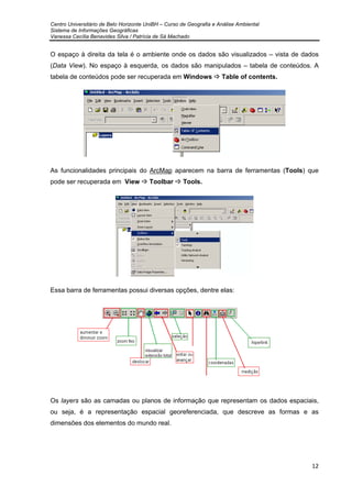 Centro Universitário de Belo Horizonte UniBH – Curso de Geografia e Análise Ambiental
Sistema de Informações Geográficas
Vanessa Cecília Benavides Silva / Patrícia de Sá Machado
12
O espaço à direita da tela é o ambiente onde os dados são visualizados – vista de dados
(Data View). No espaço à esquerda, os dados são manipulados – tabela de conteúdos. A
tabela de conteúdos pode ser recuperada em Windows Table of contents.
As funcionalidades principais do ArcMap aparecem na barra de ferramentas (Tools) que
pode ser recuperada em View Toolbar Tools.
Essa barra de ferramentas possui diversas opções, dentre elas:
Os layers são as camadas ou planos de informação que representam os dados espaciais,
ou seja, é a representação espacial georeferenciada, que descreve as formas e as
dimensões dos elementos do mundo real.
 