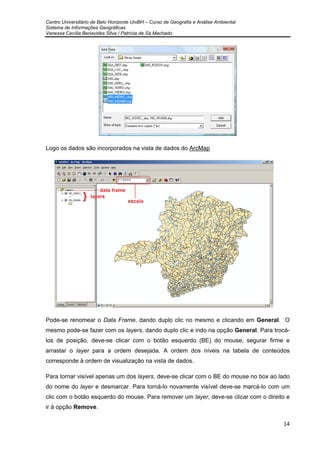 Centro Universitário de Belo Horizonte UniBH – Curso de Geografia e Análise Ambiental
Sistema de Informações Geográficas
Vanessa Cecília Benavides Silva / Patrícia de Sá Machado
14
Logo os dados são incorporados na vista de dados do ArcMap
Pode-se renomear o Data Frame, dando duplo clic no mesmo e clicando em General. O
mesmo pode-se fazer com os layers, dando duplo clic e indo na opção General. Para trocá-
los de posição, deve-se clicar com o botão esquerdo (BE) do mouse, segurar firme e
arrastar o layer para a ordem desejada. A ordem dos níveis na tabela de conteúdos
corresponde à ordem de visualização na vista de dados.
Para tornar visível apenas um dos layers, deve-se clicar com o BE do mouse no box ao lado
do nome do layer e desmarcar. Para torná-lo novamente visível deve-se marcá-lo com um
clic com o botão esquerdo do mouse. Para remover um layer, deve-se clicar com o direito e
ir à opção Remove.
 