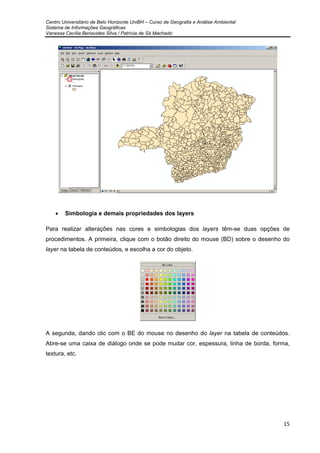 Centro Universitário de Belo Horizonte UniBH – Curso de Geografia e Análise Ambiental
Sistema de Informações Geográficas
Vanessa Cecília Benavides Silva / Patrícia de Sá Machado
15
• Simbologia e demais propriedades dos layers
Para realizar alterações nas cores e simbologias dos layers têm-se duas opções de
procedimentos. A primeira, clique com o botão direito do mouse (BD) sobre o desenho do
layer na tabela de conteúdos, e escolha a cor do objeto.
A segunda, dando clic com o BE do mouse no desenho do layer na tabela de conteúdos.
Abre-se uma caixa de diálogo onde se pode mudar cor, espessura, linha de borda, forma,
textura, etc.
 