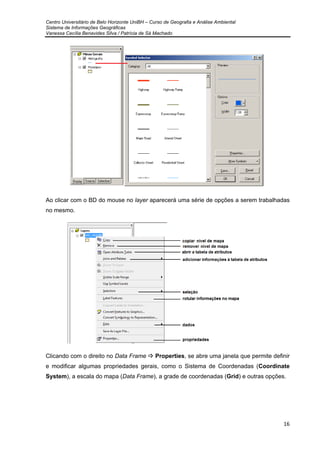 Centro Universitário de Belo Horizonte UniBH – Curso de Geografia e Análise Ambiental
Sistema de Informações Geográficas
Vanessa Cecília Benavides Silva / Patrícia de Sá Machado
16
Ao clicar com o BD do mouse no layer aparecerá uma série de opções a serem trabalhadas
no mesmo.
Clicando com o direito no Data Frame Properties, se abre uma janela que permite definir
e modificar algumas propriedades gerais, como o Sistema de Coordenadas (Coordinate
System), a escala do mapa (Data Frame), a grade de coordenadas (Grid) e outras opções.
 