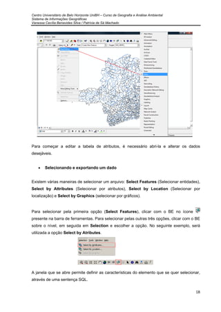 Centro Universitário de Belo Horizonte UniBH – Curso de Geografia e Análise Ambiental
Sistema de Informações Geográficas
Vanessa Cecília Benavides Silva / Patrícia de Sá Machado
18
Para começar a editar a tabela de atributos, é necessário abri-la e alterar os dados
desejáveis.
• Selecionando e exportando um dado
Existem várias maneiras de selecionar um arquivo: Select Features (Selecionar entidades),
Select by Attributes (Selecionar por atributos), Select by Location (Selecionar por
localização) e Select by Graphics (selecionar por gráficos).
Para selecionar pela primeira opção (Select Features), clicar com o BE no ícone
presente na barra de ferramentas. Para selecionar pelas outras três opções, clicar com o BE
sobre o nível, em seguida em Selection e escolher a opção. No seguinte exemplo, será
utilizada a opção Select by Atributes.
A janela que se abre permite definir as características do elemento que se quer selecionar,
através de uma sentença SQL.
 