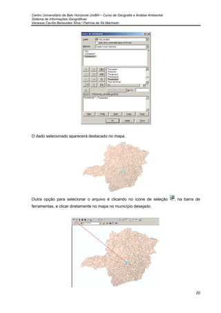 Centro Universitário de Belo Horizonte UniBH – Curso de Geografia e Análise Ambiental
Sistema de Informações Geográficas
Vanessa Cecília Benavides Silva / Patrícia de Sá Machado
20
O dado selecionado aparecerá destacado no mapa.
Outra opção para selecionar o arquivo é clicando no ícone de seleção , na barra de
ferramentas, e clicar diretamente no mapa no município desejado.
 