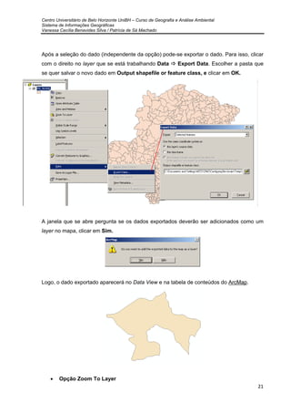 Centro Universitário de Belo Horizonte UniBH – Curso de Geografia e Análise Ambiental
Sistema de Informações Geográficas
Vanessa Cecília Benavides Silva / Patrícia de Sá Machado
21
Após a seleção do dado (independente da opção) pode-se exportar o dado. Para isso, clicar
com o direito no layer que se está trabalhando Data Export Data. Escolher a pasta que
se quer salvar o novo dado em Output shapefile or feature class, e clicar em OK.
A janela que se abre pergunta se os dados exportados deverão ser adicionados como um
layer no mapa, clicar em Sim.
Logo, o dado exportado aparecerá no Data View e na tabela de conteúdos do ArcMap.
• Opção Zoom To Layer
 