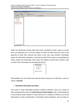 Centro Universitário de Belo Horizonte UniBH – Curso de Geografia e Análise Ambiental
Sistema de Informações Geográficas
Vanessa Cecília Benavides Silva / Patrícia de Sá Machado
23
Podem ser adicionados quantos Data Frame forem necessários, porém, apenas um ficará
ativo, que aparecerá com o nome em negrito. Os dados do Data Frame ativo são os que
aparecem no Data View. Deve-se ficar atento a isso, pois, caso contrário, informações
podem ser adicionadas, alteradas ou removidas do Data Frame errado. As propriedades de
escala, sistema de coordenadas, entre outras, são relativas ao Data Frame, portanto, cada
um pode conter informações que são diferentes entre si.
Para trabalhar com outro Data Frame deve-se ativá-lo clicando com o BD sobre o nome no
mesmo e Activate.
• Rotulando informações dos dados
Para inserir no mapa informações contidas na tabela de atributos, clicar com o direito no
layer correspondente e clicar em Label Features (rotular feições). Logo, as informações de
um dos atributos serão inseridas no mapa. Deve-se ter o cuidado de verificar se os nomes
adicionados ao mapa correspondem à informação (coluna) desejável, visto que todos os
 