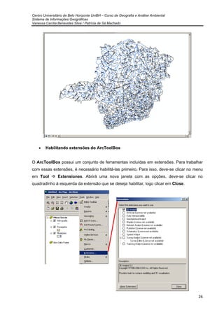 Centro Universitário de Belo Horizonte UniBH – Curso de Geografia e Análise Ambiental
Sistema de Informações Geográficas
Vanessa Cecília Benavides Silva / Patrícia de Sá Machado
26
• Habilitando extensões do ArcToolBox
O ArcToolBox possui um conjunto de ferramentas incluídas em extensões. Para trabalhar
com essas extensões, é necessário habilitá-las primeiro. Para isso, deve-se clicar no menu
em Tool Extensiones. Abrirá uma nova janela com as opções, deve-se clicar no
quadradinho à esquerda da extensão que se deseja habilitar, logo clicar em Close.
 