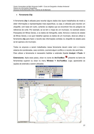 Centro Universitário de Belo Horizonte UniBH – Curso de Geografia e Análise Ambiental
Sistema de Informações Geográficas
Vanessa Cecília Benavides Silva / Patrícia de Sá Machado
27
• Ferramenta Clip
A ferramenta clip é utilizada para recortar alguns dados dos layers trabalhados de modo a
obter informações e representações mais específicas, ou seja, é utilizada para recortar um
shapefile, com base em outro, cortando os objetos que se encontram fora do polígono de
referencia de corte. Por exemplo, se se tem o mapa de um município, no exemplo abaixo
Paraopeba em Minas Gerais, e os dados de hidrografia, sede, ferrovia e rodovia do estado
de Minas Gerais, e se quer trabalhar apenas os dados de um município, deve-se utilizar a
ferramenta clip para fazer o recorte das informações contidas no shapefile do estado para
se ter apenas a do município.
Todos os arquivos a serem trabalhados nessa ferramenta devem estar com o mesmo
sistema de coordenadas, caso contrário, ocorrerá algum conflito e o recorte não será feito.
Para utilizar a ferramenta é necessário habilitar a extensão Spatial Analyst Tools
Extensiones. Após esse passo, clicar no ícone do ArcToolBox presente na barra de
ferramentas superior ou clicar no menu Window ArcToolBox. Logo, aparecerão as
opções de extensão a serem utilizadas.
 