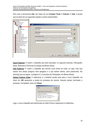 Centro Universitário de Belo Horizonte UniBH – Curso de Geografia e Análise Ambiental
Sistema de Informações Geográficas
Vanessa Cecília Benavides Silva / Patrícia de Sá Machado
28
Para usar a ferramenta clip, dar duplo clic em Analyst Tools Extract Clip. A janela
que se abre tem as seguintes opções a serem preenchidas:
Input Features inserir o shapefile que será recortado, no seguinte exemplo, Hidrografia,
Sede, Rodovias e Ferrovias do estado de Minas Gerais.
Clip Features inserir o shapefile que servirá como limite do corte, ou seja, tudo que
estiver fora desse polígono será apagado e o que estiver dentro, será preservado. No
exemplo que se segue, o polígono é o município de Paraopeba, em Minas Gerais.
Output Feature Class selecionar a o diretório aonde será salvo o novo shapefile. Ao
clicar em OK aparecerá a janela do processo de recorte. Quando estiver terminado o
processo, Completed, clicar em Close.
Logo, o novo shapefile será adicionado ao Data Frame e aparecerá no DataView. .
 