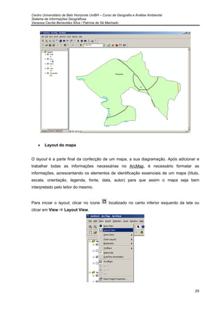 Centro Universitário de Belo Horizonte UniBH – Curso de Geografia e Análise Ambiental
Sistema de Informações Geográficas
Vanessa Cecília Benavides Silva / Patrícia de Sá Machado
29
• Layout do mapa
O layout é a parte final da confecção de um mapa, a sua diagramação. Após adicionar e
trabalhar todas as informações necessárias no ArcMap, é necessário formatar as
informações, acrescentando os elementos de identificação essenciais de um mapa (título,
escala, orientação, legenda, fonte, data, autor) para que assim o mapa seja bem
interpretado pelo leitor do mesmo.
Para iniciar o layout, clicar no ícone localizado no canto inferior esquerdo da tela ou
clicar em View Layout View.
 
