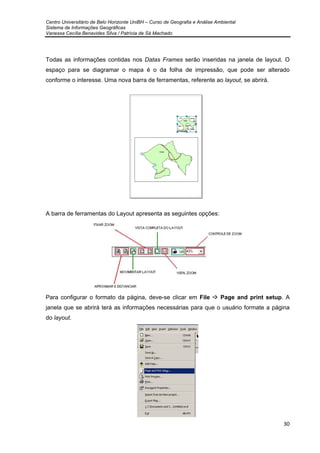 Centro Universitário de Belo Horizonte UniBH – Curso de Geografia e Análise Ambiental
Sistema de Informações Geográficas
Vanessa Cecília Benavides Silva / Patrícia de Sá Machado
30
Todas as informações contidas nos Datas Frames serão inseridas na janela de layout. O
espaço para se diagramar o mapa é o da folha de impressão, que pode ser alterado
conforme o interesse. Uma nova barra de ferramentas, referente ao layout, se abrirá.
A barra de ferramentas do Layout apresenta as seguintes opções:
Para configurar o formato da página, deve-se clicar em File Page and print setup. A
janela que se abrirá terá as informações necessárias para que o usuário formate a página
do layout.
 