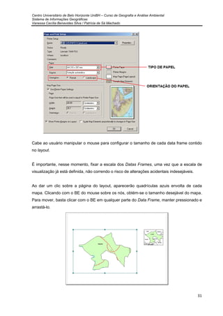 Centro Universitário de Belo Horizonte UniBH – Curso de Geografia e Análise Ambiental
Sistema de Informações Geográficas
Vanessa Cecília Benavides Silva / Patrícia de Sá Machado
31
Cabe ao usuário manipular o mouse para configurar o tamanho de cada data frame contido
no layout.
É importante, nesse momento, fixar a escala dos Datas Frames, uma vez que a escala de
visualização já está definida, não correndo o risco de alterações acidentais indesejáveis.
Ao dar um clic sobre a página do layout, aparecerão quadrículas azuis envolta de cada
mapa. Clicando com o BE do mouse sobre os nós, obtém-se o tamanho desejável do mapa.
Para mover, basta clicar com o BE em qualquer parte do Data Frame, manter pressionado e
arrastá-lo.
 