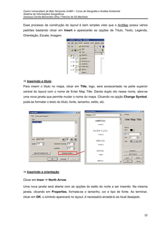 Centro Universitário de Belo Horizonte UniBH – Curso de Geografia e Análise Ambiental
Sistema de Informações Geográficas
Vanessa Cecília Benavides Silva / Patrícia de Sá Machado
32
Esse processo de construção do layout é bem simples visto que o ArcMap possui vários
padrões bastando clicar em Insert e aparecerão as opções de Título, Texto, Legenda,
Orientação, Escala, Imagem.
Inserindo o título
Para inserir o título no mapa, clicar em Title, logo, será acrescentado na parte superior
central do layout com o nome de Enter Map Title. Dando duplo clic nesse nome, abre-se
uma nova janela que permite mudar o nome do mapa. Clicando na opção Change Symbol,
pode-se formatar o texto do título, fonte, tamanho, estilo, etc.
Inserindo a orientação
Clicar em Inser North Arrow.
Uma nova janela será aberta com as opções do estilo do norte a ser inserido. Na mesma
janela, clicando em Properties, formata-se o tamanho, cor e tipo de fonte. Ao terminar,
clicar em OK, o símbolo aparecerá no layout, é necessário arrastá-lo ao local desejado.
 