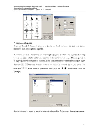Centro Universitário de Belo Horizonte UniBH – Curso de Geografia e Análise Ambiental
Sistema de Informações Geográficas
Vanessa Cecília Benavides Silva / Patrícia de Sá Machado
33
Inserindo a legenda
Clicar em Insert Legend. Uma nova janela se abrirá indicando os passos a serem
realizados para a inserção da legenda.
O primeiro passo é selecionar quais informações (layers) constarão na legenda. Em Map
Layers aparecerem todos os layers presentes no Data Frame. Em Legend Items aparecem
os layers que serão incluídos na legenda. Caso se queira retirar ou acrescentar algum layer,
clicar em . No caso de acrescentar todos os layers ou retirá-los de uma única vez,
clicar em . Para alterar a ordem dos itens clicar em . Ao terminar, clicar em
Avançar.
O segundo passo é inserir o nome da legenda e formatá-lo. Ao terminar, clicar em Avançar.
 