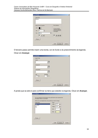 Centro Universitário de Belo Horizonte UniBH – Curso de Geografia e Análise Ambiental
Sistema de Informações Geográficas
Vanessa Cecília Benavides Silva / Patrícia de Sá Machado
34
O terceiro passo permite inserir uma borda, cor do fundo e do preenchimento da legenda.
Clicar em Avançar.
A janela que se abre é para confirmar os itens que estarão na legenda. Clicar em Avançar.
 