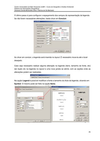 Centro Universitário de Belo Horizonte UniBH – Curso de Geografia e Análise Ambiental
Sistema de Informações Geográficas
Vanessa Cecília Benavides Silva / Patrícia de Sá Machado
35
O último passo é para configurar o espaçamento dos campos de representação da legenda.
Se não forem necessárias alterações, basta clicar em Concluir.
Ao clicar em concluir, a legenda será inserida no layout. É necessário move-la até o local
desejado.
Caso seja necessário realizar alguma alteração na legenda (itens, tamanho da fonte, etc)
dar duplo clic na legenda no layout e uma nova janela se abrirá, com as opções onde as
alterações podem ser realizadas.
Na opção Legend é possível modificar a fonte e tamanho do título da legenda, clicando em
Symbol. O mesmo pode ser feito na opção Items.
 