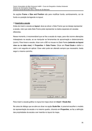 Centro Universitário de Belo Horizonte UniBH – Curso de Geografia e Análise Ambiental
Sistema de Informações Geográficas
Vanessa Cecília Benavides Silva / Patrícia de Sá Machado
36
As opções Frame e Size and Position são para modificar borda, sombreamento, cor de
fundo e a posição da legenda no layout.
Inserindo a escala
Antes de inserir a escala ao layout, deve-se ativar o Data Frame que se deseja representar
a escala, visto que cada Data Frame pode representar os dados espaciais em escalas
diferentes.
Nesse momento, é recomendável que se fixe a escala do mapa, para não ocorrer alterações
indesejáveis na escala, ao se manipular as ferramentas de aproximação e distanciamento
(zoom). Para travar a escala, clicar com o BD no mouse no Data Frame (estando no layout
view ou no data view) Properties Data Frame. Clicar em Fixed Scale e definir o
valor e em seguida em aplicar. Esse valor pode ser alterado sempre que necessário, basta
seguir o mesmo caminho.
Para inserir a escala gráfica no layout do mapa clicar em Insert Scale Bar.
Na caixa de diálogo que se abre ao clicar na opção Scale Bar, é possível escolher o modelo
da representação da escala e no mesmo quadro, clicando em Properties, se faz a definição
das propriedades da escala a ser inserida no layout do mapa.
 
