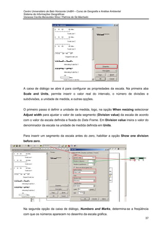 Centro Universitário de Belo Horizonte UniBH – Curso de Geografia e Análise Ambiental
Sistema de Informações Geográficas
Vanessa Cecília Benavides Silva / Patrícia de Sá Machado
37
A caixa de diálogo se abre é para configurar as propriedades da escala. Na primeira aba
Scale and Units, permite inserir o valor real do intervalo, o número de divisões e
subdivisões, a unidade de medida, e outras opções.
O primeiro passo é definir a unidade de medida, logo, na opção When resizing selecionar
Adjust width para ajustar o valor de cada segmento (Division value) da escala de acordo
com o valor da escala definida e fixada do Data Frame. Em Division value insira o valor do
denominador da escala na unidade de medida definida em Units.
Para inserir um segmento da escala antes do zero, habilitar a opção Show one division
before zero.
Na segunda opção da caixa de diálogo, Numbers and Marks, determina-se a freqüência
com que os números aparecem no desenho da escala gráfica.
 
