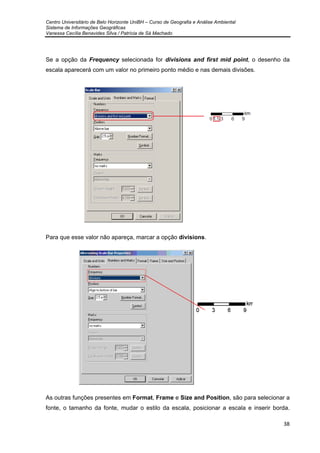 Centro Universitário de Belo Horizonte UniBH – Curso de Geografia e Análise Ambiental
Sistema de Informações Geográficas
Vanessa Cecília Benavides Silva / Patrícia de Sá Machado
38
Se a opção da Frequency selecionada for divisions and first mid point, o desenho da
escala aparecerá com um valor no primeiro ponto médio e nas demais divisões.
Para que esse valor não apareça, marcar a opção divisions.
As outras funções presentes em Format, Frame e Size and Position, são para selecionar a
fonte, o tamanho da fonte, mudar o estilo da escala, posicionar a escala e inserir borda.
 