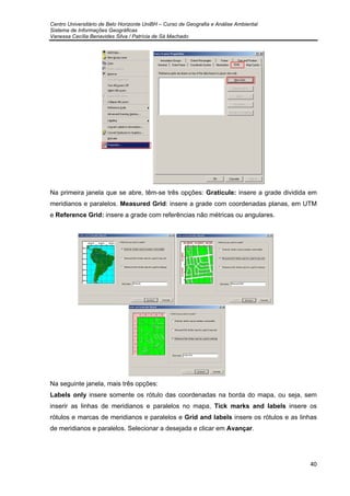 Centro Universitário de Belo Horizonte UniBH – Curso de Geografia e Análise Ambiental
Sistema de Informações Geográficas
Vanessa Cecília Benavides Silva / Patrícia de Sá Machado
40
Na primeira janela que se abre, têm-se três opções: Graticule: insere a grade dividida em
meridianos e paralelos. Measured Grid: insere a grade com coordenadas planas, em UTM
e Reference Grid: insere a grade com referências não métricas ou angulares.
Na seguinte janela, mais três opções:
Labels only insere somente os rótulo das coordenadas na borda do mapa, ou seja, sem
inserir as linhas de meridianos e paralelos no mapa, Tick marks and labels insere os
rótulos e marcas de meridianos e paralelos e Grid and labels insere os rótulos e as linhas
de meridianos e paralelos. Selecionar a desejada e clicar em Avançar.
 