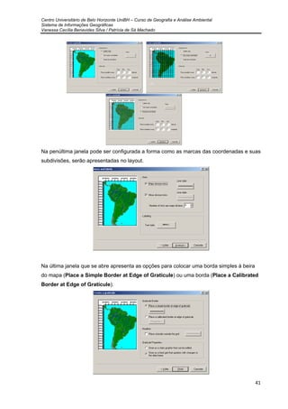 Centro Universitário de Belo Horizonte UniBH – Curso de Geografia e Análise Ambiental
Sistema de Informações Geográficas
Vanessa Cecília Benavides Silva / Patrícia de Sá Machado
41
Na penúltima janela pode ser configurada a forma como as marcas das coordenadas e suas
subdivisões, serão apresentadas no layout.
Na última janela que se abre apresenta as opções para colocar uma borda simples à beira
do mapa (Place a Simple Border at Edge of Graticule) ou uma borda (Place a Calibrated
Border at Edge of Graticule).
 