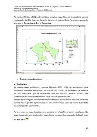 Centro Universitário de Belo Horizonte UniBH – Curso de Geografia e Análise Ambiental
Sistema de Informações Geográficas
Vanessa Cecília Benavides Silva / Patrícia de Sá Machado
42
Ao clicar em Finish, o Grid será inserido ao layout do mapa. Caso se deseje alterar alguma
configuração do Grid (intervalo, tamanho da fonte...), clicar no Data Frame correspondente
ao mapa, Properties Grid Properties.
• Criando mapas temáticos
Qualitativos
As representações qualitativas, conforme Martinelli (2006, p.37) “são empregadas para
expressar a existência, a localização e a extensão das ocorrências dos fenômenos, atributos
em sua diversidade, que se caracterizam pela sua natureza, espécie, podendo ser
classificados por critérios estabelecidos pelas ciências que os estudam”.
Nessas representações, os elementos representados se individualizam mediante, um nome
ou uma classe, que são representadas por uma variável visual capaz de sugerir diversidade
ou diferença entre os elementos.
Para se criar um mapa temático, deve adicionar os shapefiles a serem trabalhados. No
seguinte exemplo, será adicionado o shapefile que corresponde á vegetação do Brasil, clicar
em Add data .
 