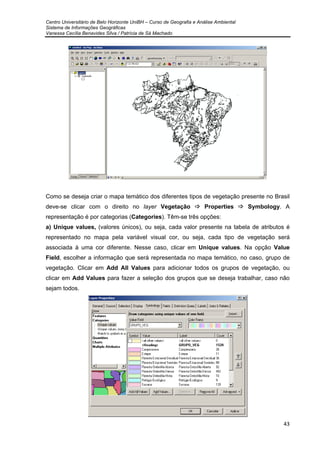 Centro Universitário de Belo Horizonte UniBH – Curso de Geografia e Análise Ambiental
Sistema de Informações Geográficas
Vanessa Cecília Benavides Silva / Patrícia de Sá Machado
43
Como se deseja criar o mapa temático dos diferentes tipos de vegetação presente no Brasil
deve-se clicar com o direito no layer Vegetação Properties Symbology. A
representação é por categorias (Categories). Têm-se três opções:
a) Unique values, (valores únicos), ou seja, cada valor presente na tabela de atributos é
representado no mapa pela variável visual cor, ou seja, cada tipo de vegetação será
associada à uma cor diferente. Nesse caso, clicar em Unique values. Na opção Value
Field, escolher a informação que será representada no mapa temático, no caso, grupo de
vegetação. Clicar em Add All Values para adicionar todos os grupos de vegetação, ou
clicar em Add Values para fazer a seleção dos grupos que se deseja trabalhar, caso não
sejam todos.
 