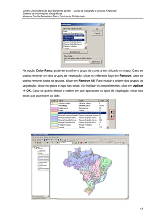 Centro Universitário de Belo Horizonte UniBH – Curso de Geografia e Análise Ambiental
Sistema de Informações Geográficas
Vanessa Cecília Benavides Silva / Patrícia de Sá Machado
44
Na opção Color Ramp, pode-se escolher o grupo de cores a ser utilizado no mapa. Caso se
queira remover um dos grupos de vegetação, clicar no referente logo em Remove, caso se
queira remover todos os grupos, clicar em Remove All. Para mudar a ordem dos grupos de
vegetação, clicar no grupo e logo nas setas. Ao finalizar os procedimentos, clica em Aplicar
OK. Caso se queira alterar a ordem em que aparecem os tipos de vegetação, clicar nas
setas que aparecem ao lado.
 