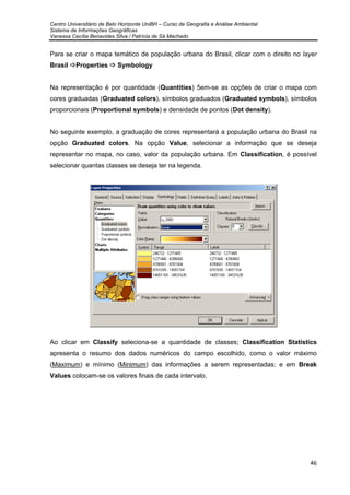 Centro Universitário de Belo Horizonte UniBH – Curso de Geografia e Análise Ambiental
Sistema de Informações Geográficas
Vanessa Cecília Benavides Silva / Patrícia de Sá Machado
46
Para se criar o mapa temático de população urbana do Brasil, clicar com o direito no layer
Brasil Properties Symbology
Na representação é por quantidade (Quantities) 5em-se as opções de criar o mapa com
cores graduadas (Graduated colors), símbolos graduados (Graduated symbols), símbolos
proporcionais (Proportional symbols) e densidade de pontos (Dot density).
No seguinte exemplo, a graduação de cores representará a população urbana do Brasil na
opção Graduated colors. Na opção Value, selecionar a informação que se deseja
representar no mapa, no caso, valor da população urbana. Em Classification, é possível
selecionar quantas classes se deseja ter na legenda.
Ao clicar em Classify seleciona-se a quantidade de classes; Classification Statistics
apresenta o resumo dos dados numéricos do campo escolhido, como o valor máximo
(Maximum) e mínimo (Minimum) das informações a serem representadas; e em Break
Values colocam-se os valores finais de cada intervalo.
 