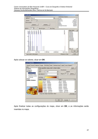 Centro Universitário de Belo Horizonte UniBH – Curso de Geografia e Análise Ambiental
Sistema de Informações Geográficas
Vanessa Cecília Benavides Silva / Patrícia de Sá Machado
47
Após colocar os valores, clicar em OK.
Após finalizar todas as configurações do mapa, clicar em OK, e as informações serão
inseridas no mapa.
 