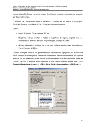 Centro Universitário de Belo Horizonte UniBH – Curso de Geografia e Análise Ambiental
Sistema de Informações Geográficas
Vanessa Cecília Benavides Silva / Patrícia de Sá Machado
49
coordenadas altimétricas: no primeiro caso, é conhecido po datum geodésico; no segundo
por datum altimétrico”.
O sistema de coordenadas aparece predefinido podendo ser em Graus – Geographic
Cordinate Systems – ou planas, UTM, - Projected Cordinate Systems.
Datum:
• Locais: Exemplo: Córrego Alegre, 23, sul.
• Regionais: Adéqua melhor o modelo à superfície da região; respeita mais as
características da forma da Terra naquela região. Exemplo: SAD 69.
• Globais: Generaliza, “distribui” de forma mais uniforme as distorções do modelo da
Terra. Exemplo: WGS 84.
Quando a imagem raster a ser georeferenciada for uma carta topográfica, na maioria das
vezes virá com a informação do sistema de coordenadas na qual foi elaborada. No seguinte
exemplo, irá ser georeferenciada o recorte da folha topográfica de Belo Horizonte, de escala
original 1:50.000. O sistema de coordenadas é UTM, Datum Córrego Alegre, Fuso 23 S.
Projected Coordinate Systems UTM Other GCS Córrego Alegre UTM Zone 23.
 